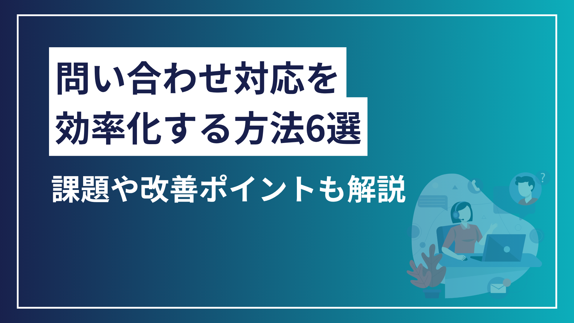 問い合わせ対応を効率化する方法6選｜課題と改善ポイントを解説